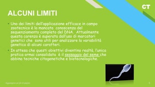 CT
Aggiungere un piè di pagina 8
ALCUNI LIMITI
• Uno dei limiti dell’applicazione efficace in campo
zootecnico è la mancata conoscenza del
sequenziamento completo del DNA. Attualmente
questa carenza è superata dall’uso di marcatori
genetici che sono utili per analizzare la variabilità
genetica di alcuni caratteri.
• In attesa che questi obiettivi diventino realtà, l’unica
pratica ormai consolidata è il sessaggio del seme che
abbina tecniche citogenetiche e biotecnologiche.
 