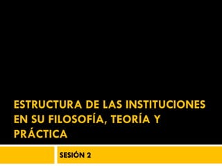 ESTRUCTURA DE LAS INSTITUCIONES
EN SU FILOSOFÍA, TEORÍA Y
PRÁCTICA
       SESIÓN 2
 