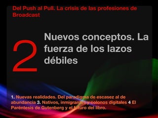 Nuevos conceptos. La
fuerza de los lazos
débiles
1. Nuevas realidades. Del paradigma de escasez al de
abundancia 3. Nativos, inmigrantes y colonos digitales 4 El
Paréntesis de Gutenberg y el futuro del libro.
2
Del Push al Pull. La crisis de las profesiones de
Broadcast
 
