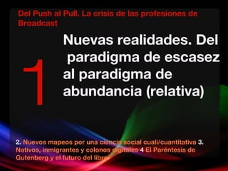 Nuevas realidades. Del
paradigma de escasez
al paradigma de
abundancia (relativa)
2. Nuevos mapeos por una ciencia social cuali/cuantitativa 3.
Nativos, inmigrantes y colonos digitales 4 El Paréntesis de
Gutenberg y el futuro del libro.
1
Del Push al Pull. La crisis de las profesiones de
Broadcast
 
