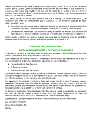 Alertó a las comunidades sobre el peligro del protagonismo…Insistió en la necesidad de dejarse
habitar por el Espíritu Santo que recibimos en el bautismo, para que todo lo que hagamos en la
comunidad sea nacido del corazón, y no tan sólo del deseo de ser vistos, o del conocimiento
racional. “Hacer todo por Jesús”, fue dicho muchas veces por el Obispo, en los distintos encuentros
que hubo a lo largo de la semana.
Así, llegada la clausura de la Visita Pastoral, que fue el domingo de Pentecostés, Don Lucio
compartió con todos dos sentimientos que lo habitaban en ese momento, después de haber
recorrido, visto y oído:
1. Sentimiento de gratitud, de alegría y felicidad, porque hay signos claros de crecimiento de la
comunidad, en número y en responsabilidad en los servicios. Y por esto, felicitó a todos.
2. Sentimiento de perplejidad y de indignación, porque también hay muchos que hacen lo que
hacen solamente con la inteligencia humana, sin el corazón, sólo por deseo de protagonismo.
Ahora queda el camino por delante: trabajar más para que los cristianos vivan un verdadero
encuentro con Jesús, porque sólo así, será posible contagiar la alegría de la fe.
FIESTA DE SAN JUAN BAUTISTA,
PATRONO DE LA DIÓCESIS Y DE NUESTRA PARROQUIA
El domingo 21 de Junio se celebró en todas las parroquias de nuestra Diócesis la Fiesta de San Juan
Bautista, patrono de la diócesis y de nuestra parroquia.
Esta celebración, en nuestra parroquia, fue precedida por un triduo de preparación, en el que se
contemplo la figura de San Juan Bautista en algunas de sus múltiples facetas:
1. La predicación de Juan Bautista
2. El Bautismo de Juan
3. Juan Bautista nos indica el camino
Estos temas fueron preparados por un equipo del que nosotras también formamos parte. La idea era
cambiar el evangelio del día por el correspondiente a cada uno de los temas, preparar un momento
de reflexión, y algunas preces que respondan a lo reflexionado.
Las Auxiliares Parroquiales estuvimos a cargo del tercer día del triduo. Preparamos nuestra
reflexión sobre la base de un canto del Pe. Zezinho, y esto gustó mucho a la gente…Una vez más
percibimos que con muy poco puede hacerse mucho bien, ya que fueron muchos los que terminada
la misa se acercaron a agradecernos la manera de transmitir el mensaje.
El domingo la celebración fue presidida por Don Alberto, y se realizó una procesión por algunas de
las calles de nuestra ciudad, y luego la misa. Hubo una buena participación de todas las
comunidades de nuestra parroquia, y todo se vivió en clima de fiesta y de alegría.
Damos gracias a Dios por tanta vida recibida, ofrecida y celebrada durante este tiempo.
Las abrazamos con cariño
Hnas. Comunidad San José
Xai-Xai
 