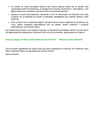 • Es preciso un nuevo paradigma pastoral que implica dejarse poseer por la verdad, com
racionalidad histórico existencial, en dialogo com el mundo, ecuménico e interreligioso. Una
Iglesia samaritana, companera de camino com la humanidad sufriente.
• Abrazar el futuro com esperanza, reaprender a vivir en comunidad y en comunion com toda
la Iglesia, en la mobilidad sin perder la identidad, desapegarse para caminar siempre, como
discípulo.
• Vivir la mision con el testimonio alegre y atrayente de los votos, acogiendo los conflictos, las
crisis, siendo compasiva especialmente con los pobres, siendo profética y cuidando
especialmente la formacion.(AG 2)
Los momentos de oracion, los trabajos en grupos, y el testimonio de acogida y sevicio nos hizo sentir
una Iglesia-família compuesta por misioneros de los cinco continentes apasionados por el Reino.
Com que pagare al Senor todo el bien que nos hizo!!!!! Abrazos a todas Marta!!!
Con el corazón agradecido por toda la vida que Dios va gestando en nosotras, con nosotras y para
hacer presente el Reino, las abrazamos con mucho cariño!!!
Hasta prontito!!
 