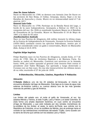 Jose De Jesus Infante
Nació en Maracaibo en 1788; se destaco con Antonio Jose De Sucre en
las acciones de San Borja, el Callao, Arequipa, Quica, Sape y en las
Batallas de Ayacucho y Junin. Muere en su mimsacuidad natal el 7 de
abril de 1871
General Luis Celis
Nace en Maracaibo en 1798; Participo en la Batalla Naval del Lago, a
bordo de la nave Independencia. Acompaña a Bolivar en 1824 en la
conquista del sur. En 1826 es nombrado Ayudante Mayor en el Batallon
de Granaderos de La Guardia. Muere en Maracaibo el 18 de Mayo de
1881 a la edad de 83 años
JoseEscolastico Andrade
Nace en Los Puertos de Altagracia Jefe militar durante la última etapa
de la Guerra de Independencia de Venezuela. Durante la Guerra Federal
(1859-1863) combatió contra los ejércitos federalistas, motivo por el
cual fue considerado como un godo o conservador, Muere en Maracaibo
(Edo. Zulia) el 22.8.1876

Capitán felipe baptista

Felipe Baptista nace en los Puertos de Altagracia, estado Zulia, el 7 de
enero de 1780. Hijo de Jerónimo Baptista y de Mariana Faría. Su
familia se radicó en Maracaibo, Continuó sus servicios en la Armada
hasta 1848, por haber apoyado al general José Antonio Paéz contra el
presidente José Tadeo Monagas, fue apresado y luego desterrado a
Curazao con un hijo suyo. En esa isla transcurrieron los últimos meses
de su vida; muriendo el 27 de julio de 1849.

      8-Distribución, Ubicación, Límites, Superficie Y Población

Ubicación
El Estado Zulia es uno de los 24 estados de Venezuela, el mismo se
encuentra alrededor del lago de Maracaibo. Este lago es la masa de agua más
extensa de América Latina y su cuenca abarca una de las más grandes
reservas de petróleo y gas de América.


Limites
Los límites del estado son, al norte el golfo de Venezuela, al sur, los
estados Mérida y Táchira, al este Trujillo, Lara y Falcón y al oeste Colombia. El
Zulia forma una amplia depresión tectónica, en cuyo centro se encuentra
el lago de Maracaibo, y que está rodeada por dos ramales montañosos de
la cordillera de los Andes: al oeste, la sierra de Perijá, que colinda con la
República de Colombia, al sur la cordillera de Mérida, que se prolonga hacia el
noreste en las estribaciones montañosas del estado Trujillo, como sucede con
la sierra de Siruma que colinda con los estados Lara y Falcón.
 