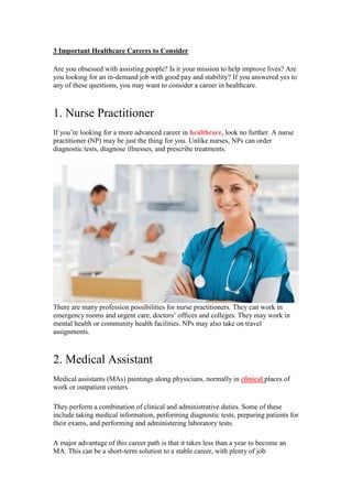 3 Important Healthcare Careers to Consider
Are you obsessed with assisting people? Is it your mission to help improve lives? Are
you looking for an in-demand job with good pay and stability? If you answered yes to
any of these questions, you may want to consider a career in healthcare.
1. Nurse Practitioner
If you’re looking for a more advanced career in healthcare, look no further. A nurse
practitioner (NP) may be just the thing for you. Unlike nurses, NPs can order
diagnostic tests, diagnose illnesses, and prescribe treatments.
There are many profession possibilities for nurse practitioners. They can work in
emergency rooms and urgent care, doctors’ offices and colleges. They may work in
mental health or community health facilities. NPs may also take on travel
assignments.
2. Medical Assistant
Medical assistants (MAs) paintings along physicians, normally in clinical places of
work or outpatient centers.
They perform a combination of clinical and administrative duties. Some of these
include taking medical information, performing diagnostic tests, preparing patients for
their exams, and performing and administering laboratory tests.
A major advantage of this career path is that it takes less than a year to become an
MA. This can be a short-term solution to a stable career, with plenty of job
 