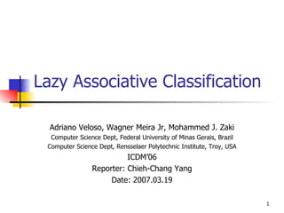 Lazy Associative Classification Adriano Veloso, Wagner Meira Jr, Mohammed J. Zaki Computer Science Dept, Federal University of Minas Gerais, Brazil Computer Science Dept, Rensselaer Polytechnic Institute, Troy, USA ICDM’06 Reporter: Chieh-Chang Yang Date: 2007.03.19 