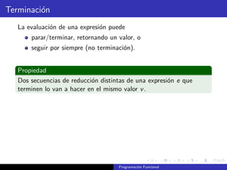 Terminación
La evaluación de una expresión puede
parar/terminar, retornando un valor, o
seguir por siempre (no terminación).
Propiedad
Dos secuencias de reducción distintas de una expresión e que
terminen lo van a hacer en el mismo valor v.
Programación Funcional
 