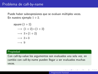 Problema de call-by-name
Puede haber subexpresiones que se evaluan múltiples veces.
En nuestro ejemplo 1 + 2.
square (1 + 2)
−→ (1 + 2) ∗ (1 + 2)
−→ 3 ∗ (1 + 2)
−→ 3 ∗ 3
−→ 9
Propiedad
Con call-by-value los argumentos son evaluados una sola vez, en
cambio con call-by-name pueden llegar a ser evaluados muchas
veces.
Programación Funcional
 