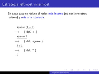 Estrategia leftmost innermost
En cada paso se reduce el redex más interno (no contiene otros
redexes) y más a la izquierda.
square (1 + 2)
−→ { def. + }
square 3
−→ { def. square }
3 ∗ 3
−→ { def. * }
9
Programación Funcional
 