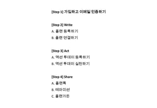 [Step 1] 가입하고 이메일 인증하기


[Step 2] Write
A. 플랜 등록하기
B. 플랜 연결하기


[Step 3] Act
A. 액션 투데이 등록하기
B. 액션 투데이 실천하기


[Step 4] Share
A. 플랜톡
B. 테마미션
C. 플랜가든
 