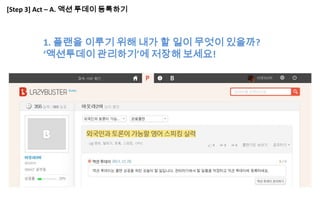 [Step 3] Act – A. 액션 투데이 등록하기



        1. 플랜을 이루기 위해 내가 할 일이 무엇이 있을까?
        ‘액션투데이 관리하기’에 저장해 보세요!
 