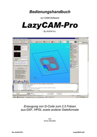 Bedienungshandbuch
                         zur CAM-Software


             LazyCAM-Pro
                           By ArtSoft Inc.




              Erzeugung von G-Code zum 2.5 Fräsen
            aus DXF, HPGL sowie anderer Dateiformate

                               von
                           Immo Winckler




Rev 28.08.07/D1                                 LazyCAM-Pro/D1
 