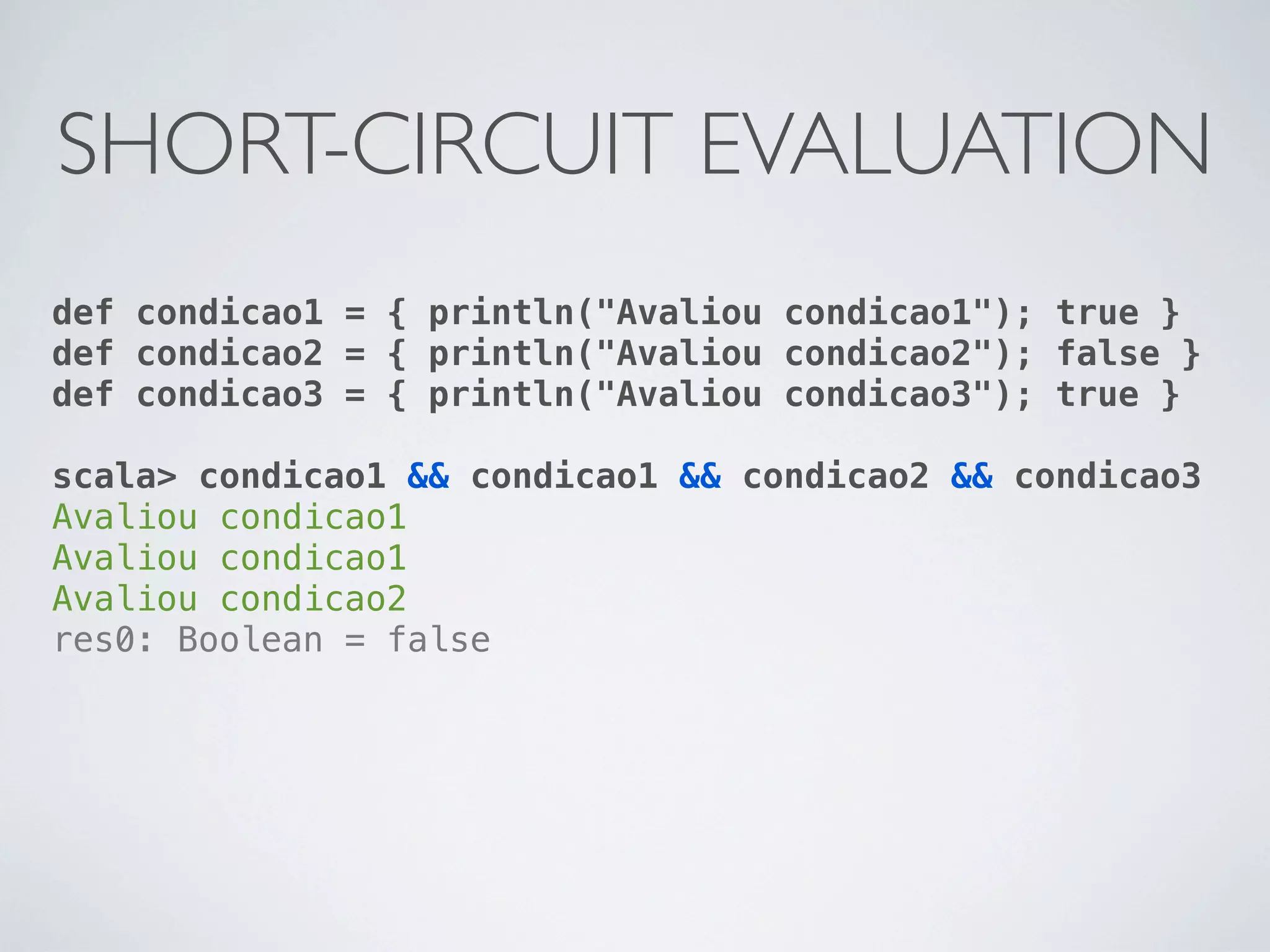 SHORT-CIRCUIT EVALUATION
def condicao1 = { println("Avaliou condicao1"); true }
def condicao2 = { println("Avaliou condicao2"); false }
def condicao3 = { println("Avaliou condicao3"); true }

scala> condicao1 && condicao1 && condicao2 && condicao3
Avaliou condicao1
Avaliou condicao1
Avaliou condicao2
res0: Boolean = false
 