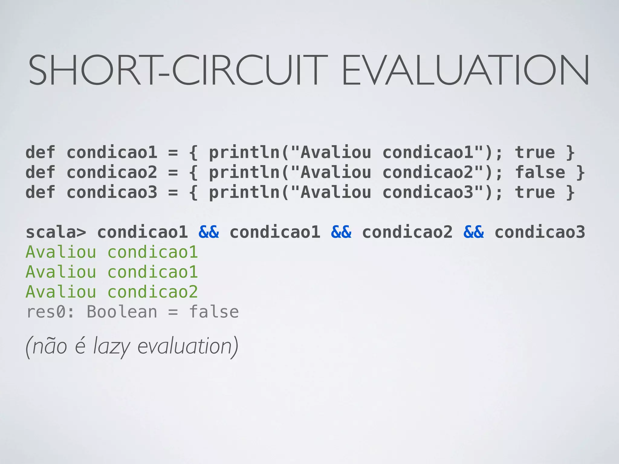 SHORT-CIRCUIT EVALUATION
def condicao1 = { println("Avaliou condicao1"); true }
def condicao2 = { println("Avaliou condicao2"); false }
def condicao3 = { println("Avaliou condicao3"); true }

scala> condicao1 && condicao1 && condicao2 && condicao3
Avaliou condicao1
Avaliou condicao1
Avaliou condicao2
res0: Boolean = false

(não é lazy evaluation)
 