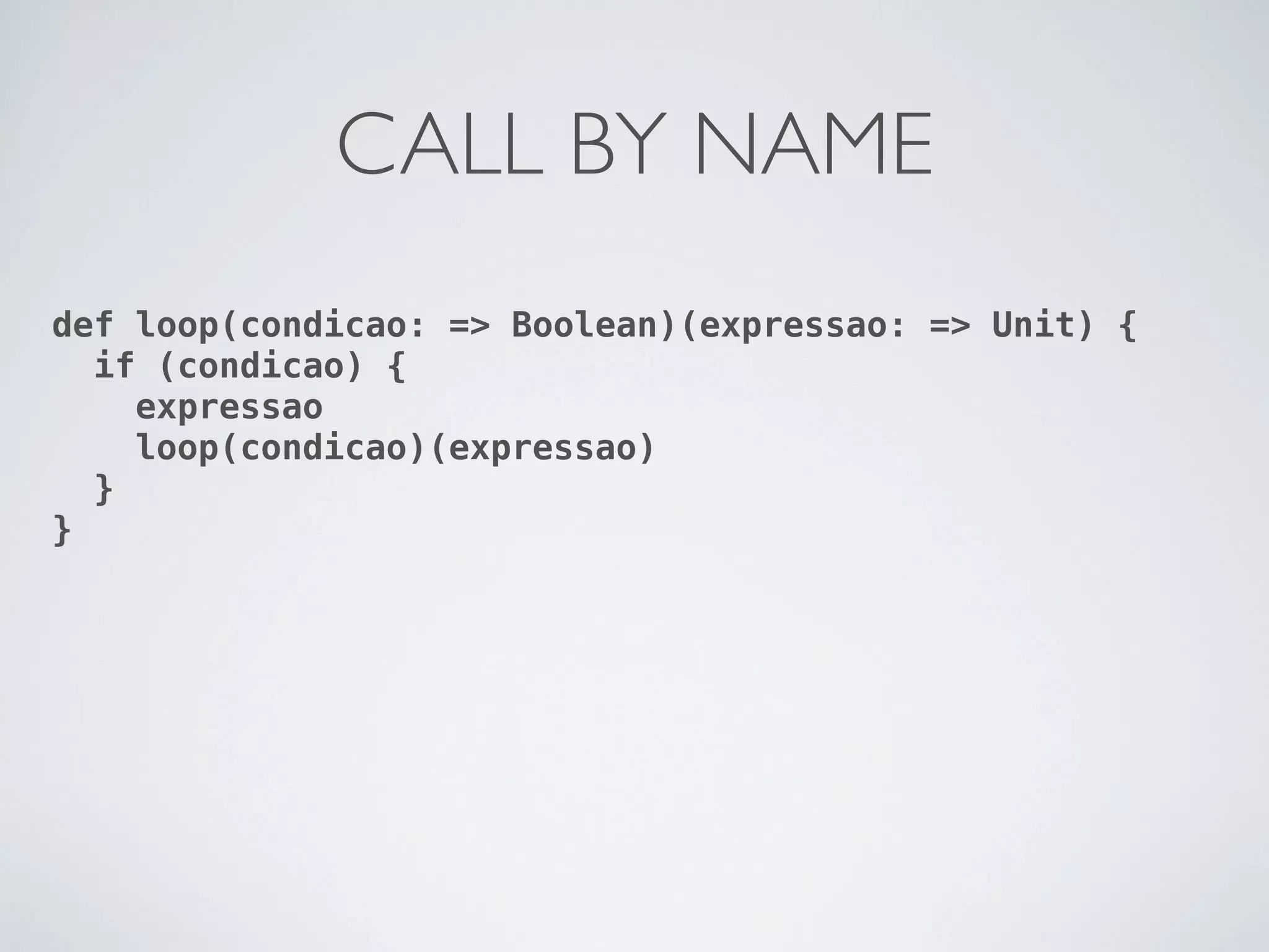 CALL BY NAME
def loop(condicao: => Boolean)(expressao: => Unit) {
  if (condicao) {
    expressao
    loop(condicao)(expressao)
  }
}
 