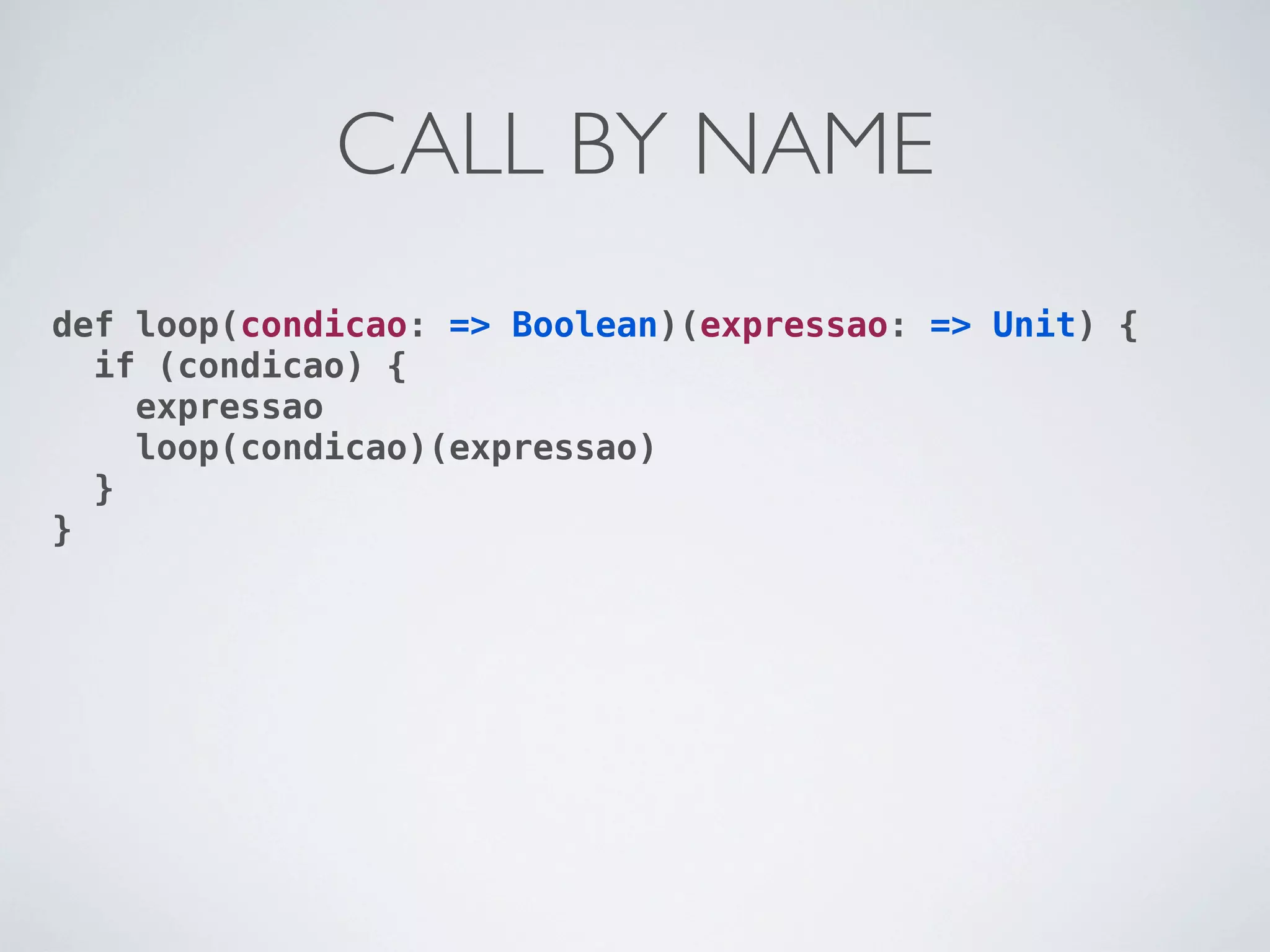 CALL BY NAME
def loop(condicao: => Boolean)(expressao: => Unit) {
  if (condicao) {
    expressao
    loop(condicao)(expressao)
  }
}
 