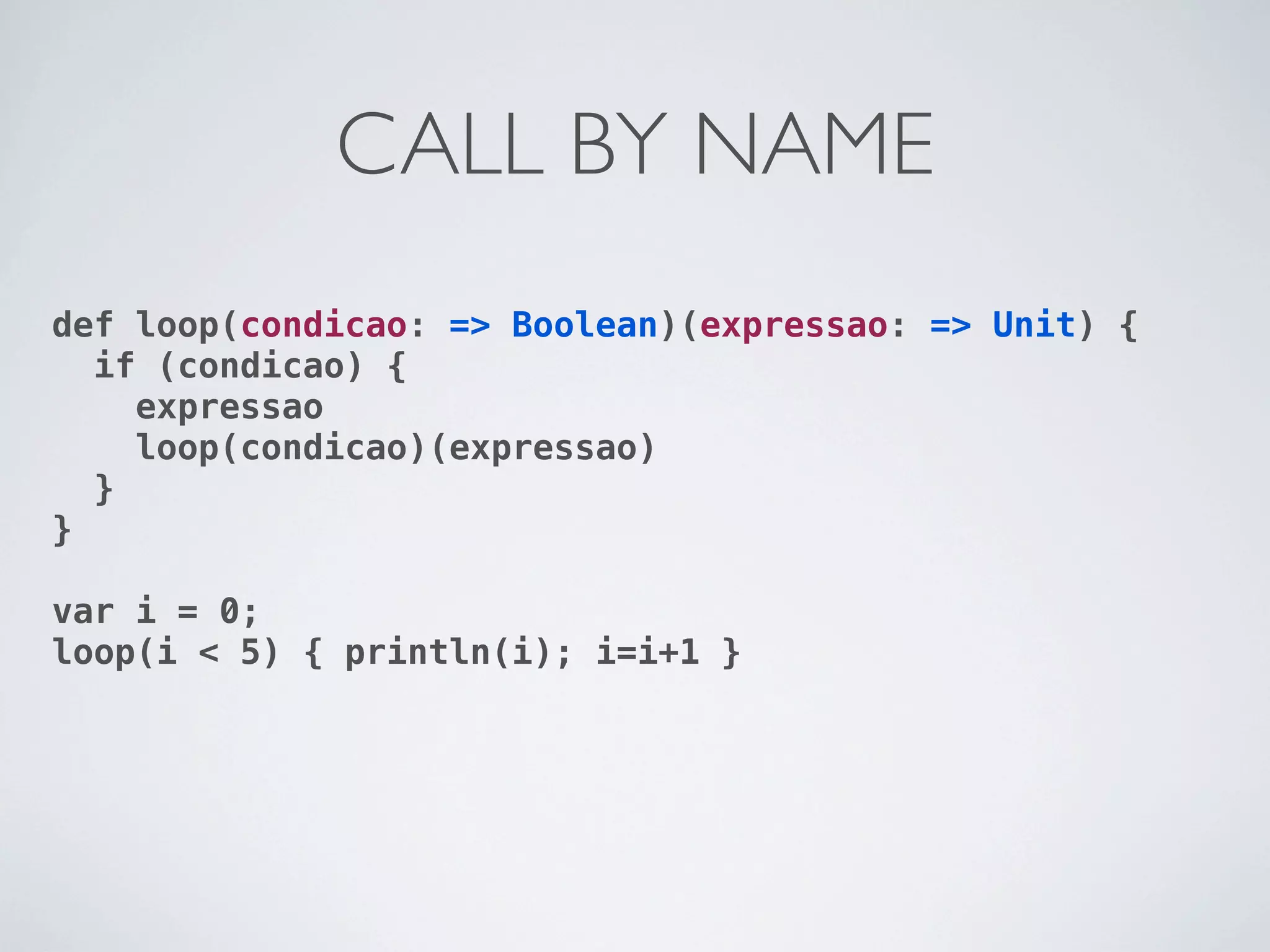 CALL BY NAME
def loop(condicao: => Boolean)(expressao: => Unit) {
  if (condicao) {
    expressao
    loop(condicao)(expressao)
  }
}

var i = 0;
loop(i < 5) { println(i); i=i+1 }
 