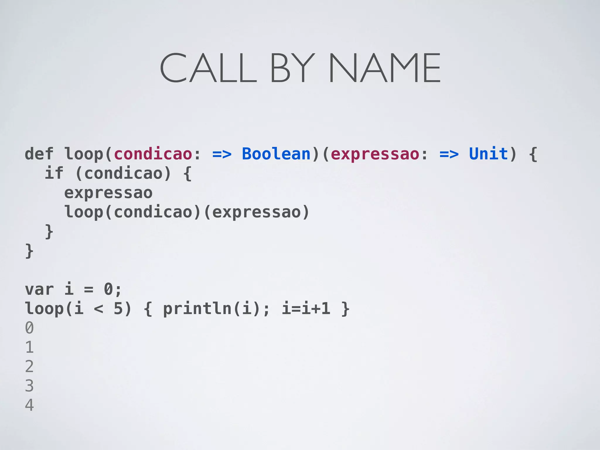 CALL BY NAME
def loop(condicao: => Boolean)(expressao: => Unit) {
  if (condicao) {
    expressao
    loop(condicao)(expressao)
  }
}

var i = 0;
loop(i < 5) { println(i); i=i+1 }
0
1
2
3
4
 