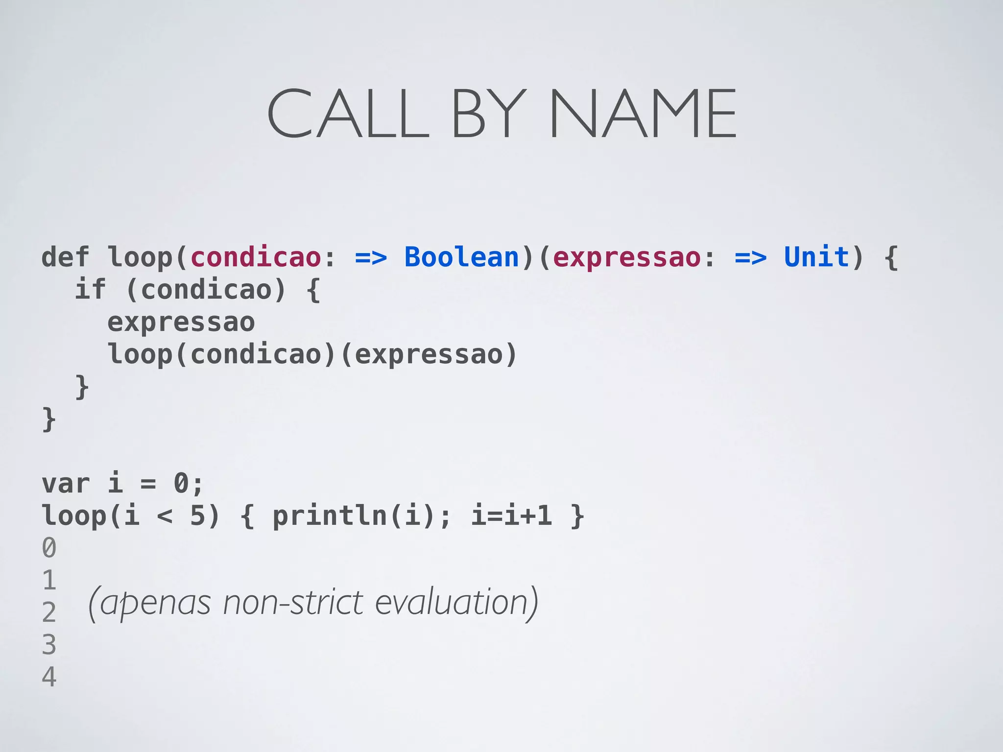 CALL BY NAME
def loop(condicao: => Boolean)(expressao: => Unit) {
  if (condicao) {
    expressao
    loop(condicao)(expressao)
  }
}

var i = 0;
loop(i < 5) { println(i); i=i+1 }
0
1
2 (apenas non-strict evaluation)
3
4
 