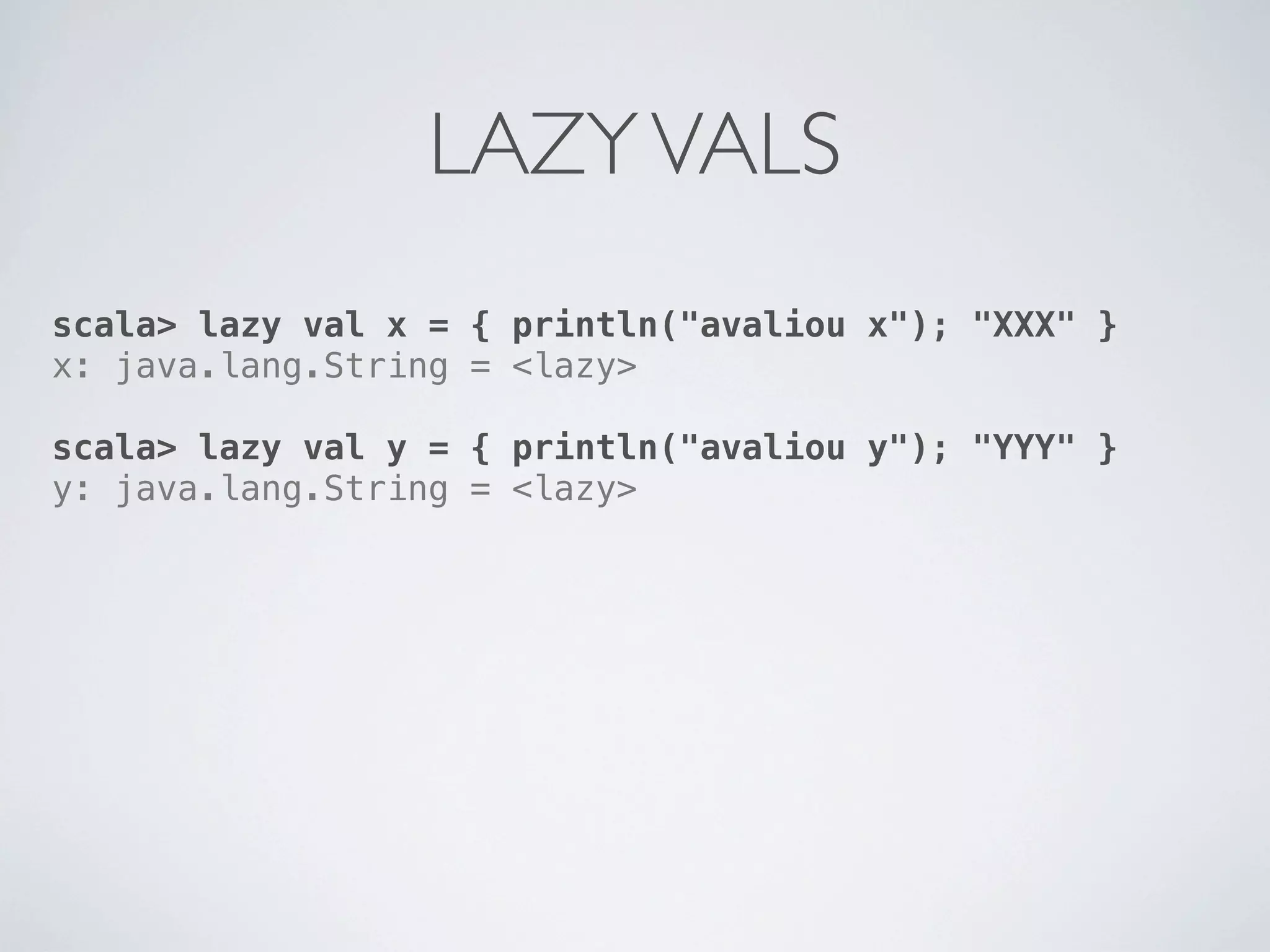 LAZY VALS
scala> lazy val x = { println("avaliou x"); "XXX" }
x: java.lang.String = <lazy>

scala> lazy val y = { println("avaliou y"); "YYY" }
y: java.lang.String = <lazy>
 
