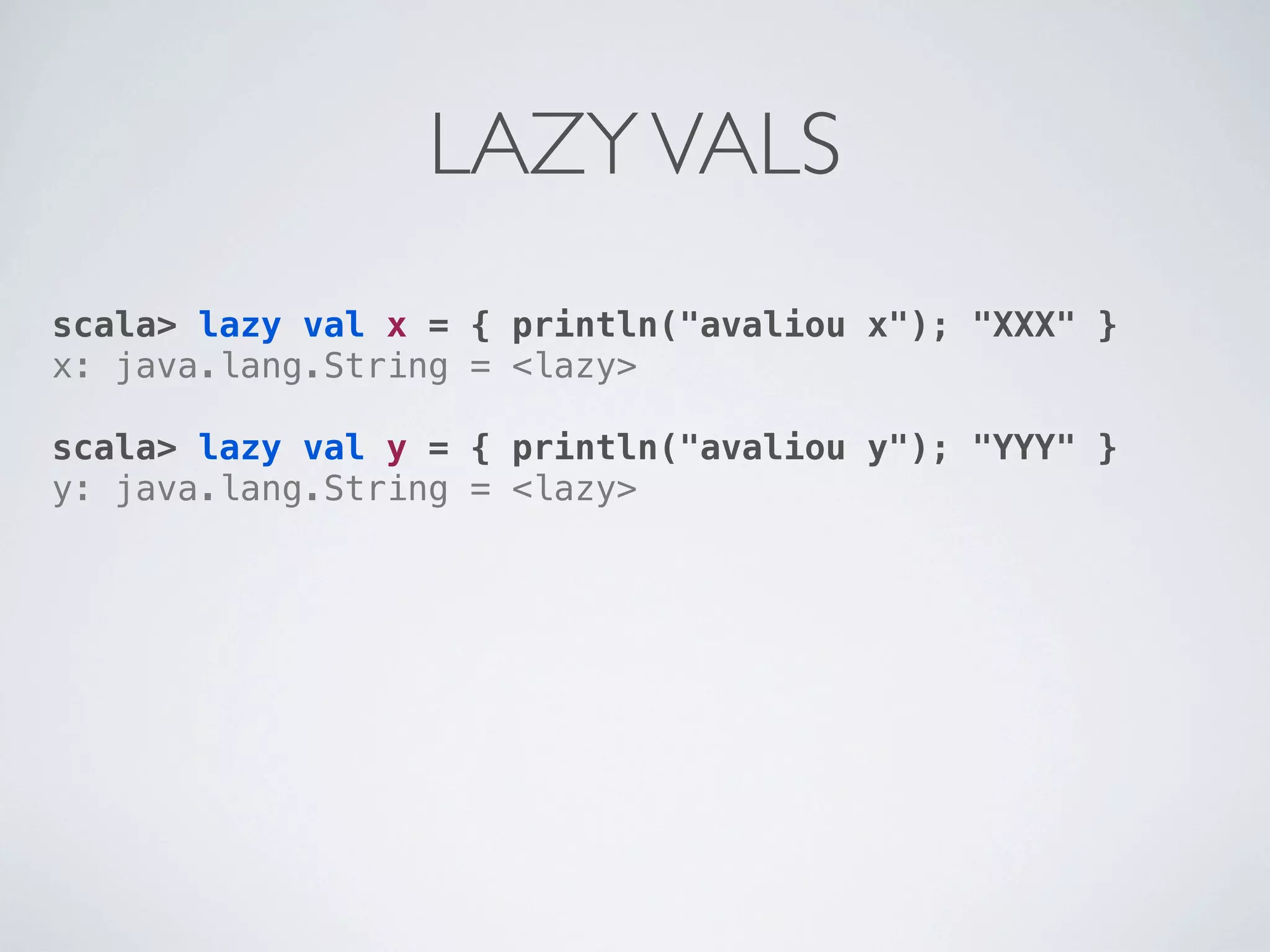 LAZY VALS
scala> lazy val x = { println("avaliou x"); "XXX" }
x: java.lang.String = <lazy>

scala> lazy val y = { println("avaliou y"); "YYY" }
y: java.lang.String = <lazy>
 