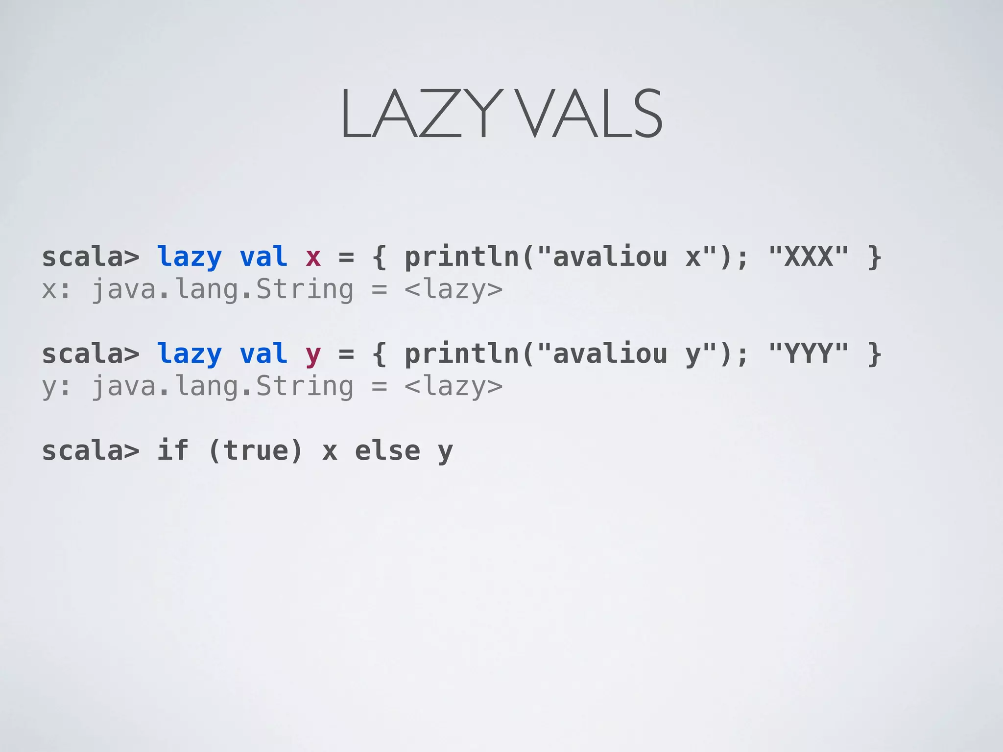 LAZY VALS
scala> lazy val x = { println("avaliou x"); "XXX" }
x: java.lang.String = <lazy>

scala> lazy val y = { println("avaliou y"); "YYY" }
y: java.lang.String = <lazy>

scala> if (true) x else y
 
