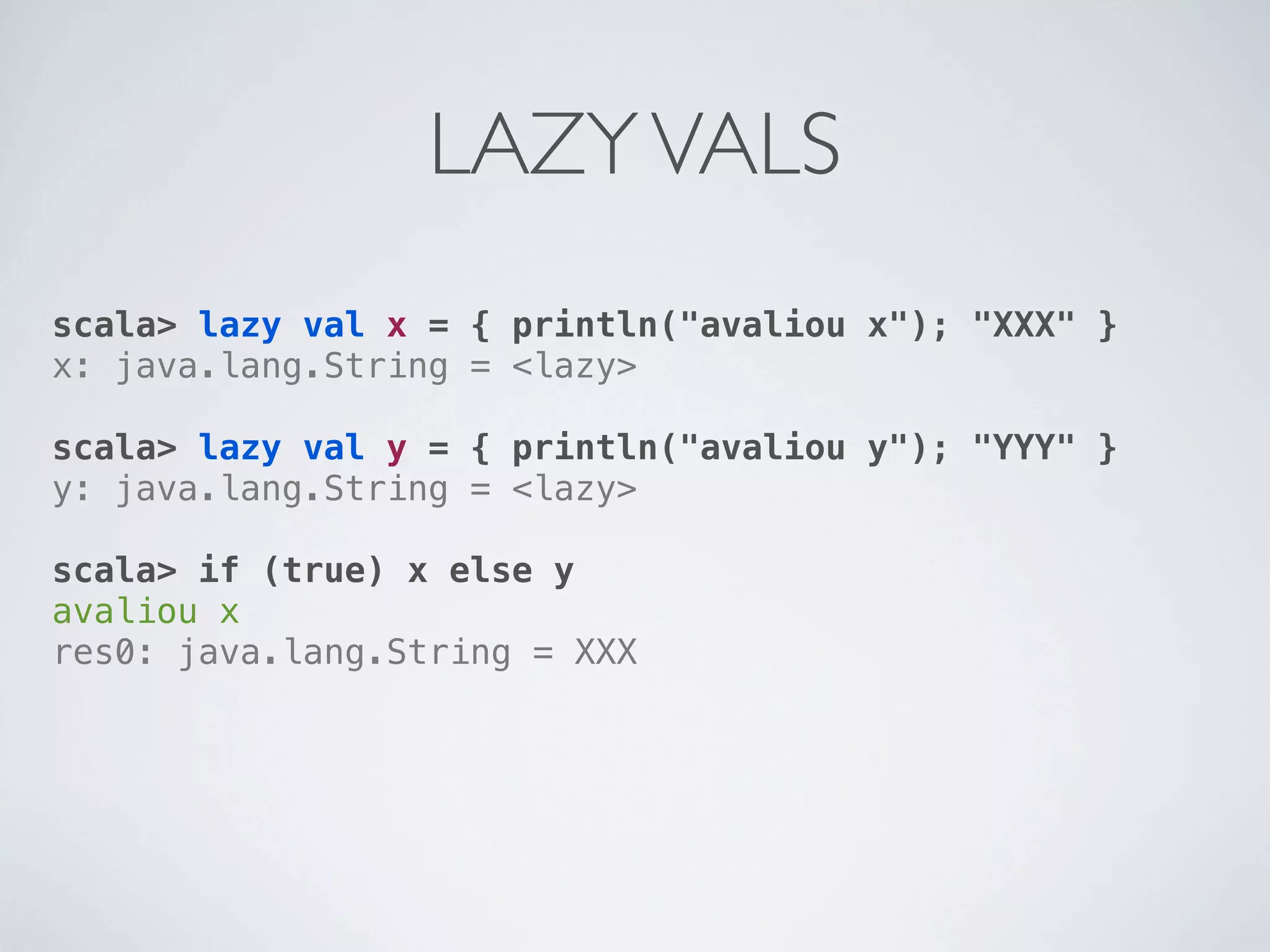 LAZY VALS
scala> lazy val x = { println("avaliou x"); "XXX" }
x: java.lang.String = <lazy>

scala> lazy val y = { println("avaliou y"); "YYY" }
y: java.lang.String = <lazy>

scala> if (true) x else y
avaliou x
res0: java.lang.String = XXX
 
