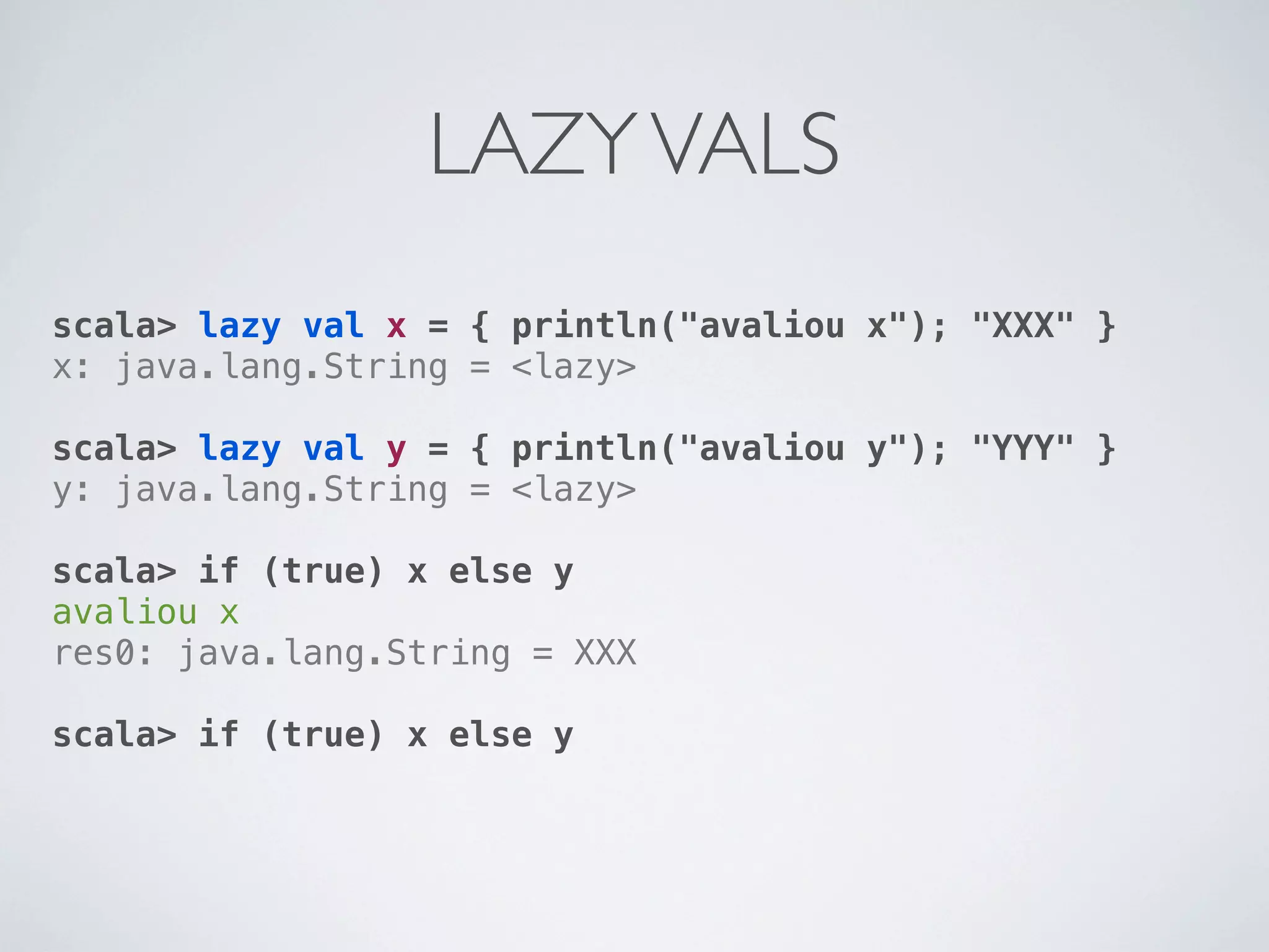 LAZY VALS
scala> lazy val x = { println("avaliou x"); "XXX" }
x: java.lang.String = <lazy>

scala> lazy val y = { println("avaliou y"); "YYY" }
y: java.lang.String = <lazy>

scala> if (true) x else y
avaliou x
res0: java.lang.String = XXX

scala> if (true) x else y
 