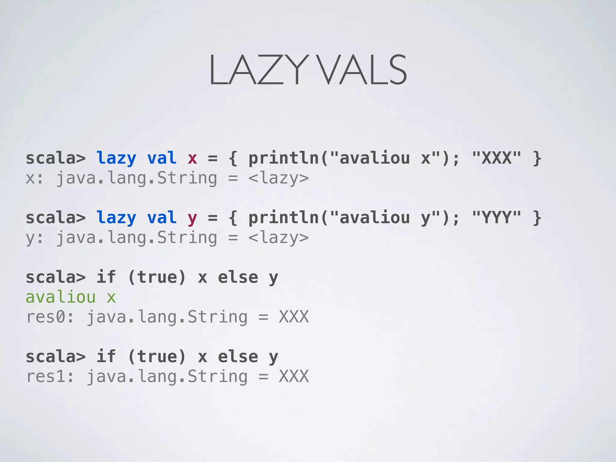 LAZY VALS
scala> lazy val x = { println("avaliou x"); "XXX" }
x: java.lang.String = <lazy>

scala> lazy val y = { println("avaliou y"); "YYY" }
y: java.lang.String = <lazy>

scala> if (true) x else y
avaliou x
res0: java.lang.String = XXX

scala> if (true) x else y
res1: java.lang.String = XXX
 