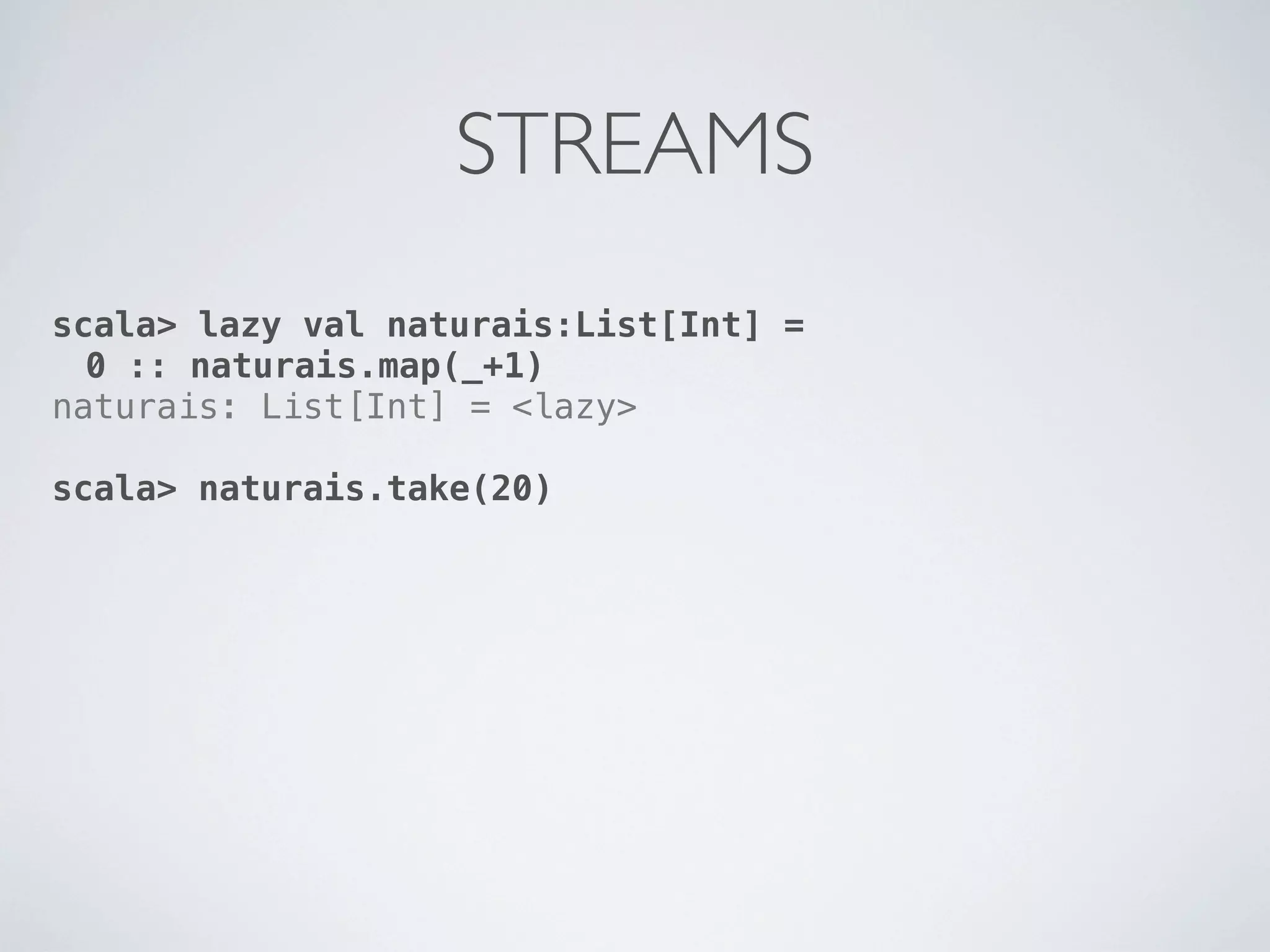 STREAMS
scala> lazy val naturais:List[Int] =
  0 :: naturais.map(_+1)
naturais: List[Int] = <lazy>

scala> naturais.take(20)
 