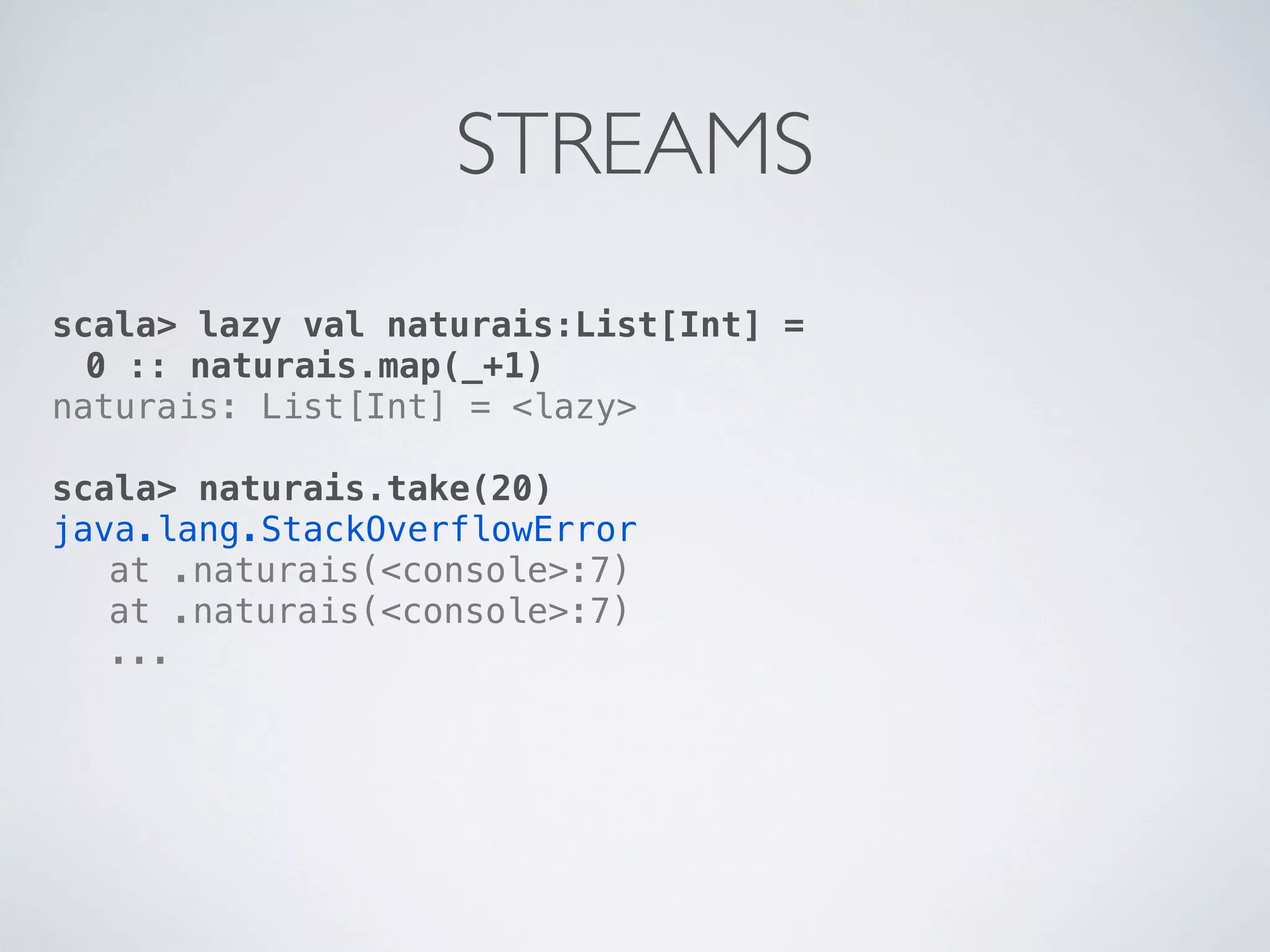 STREAMS
scala> lazy val naturais:List[Int] =
  0 :: naturais.map(_+1)
naturais: List[Int] = <lazy>

scala> naturais.take(20)
java.lang.StackOverflowError
! at .naturais(<console>:7)
! at .naturais(<console>:7)
! ...
 