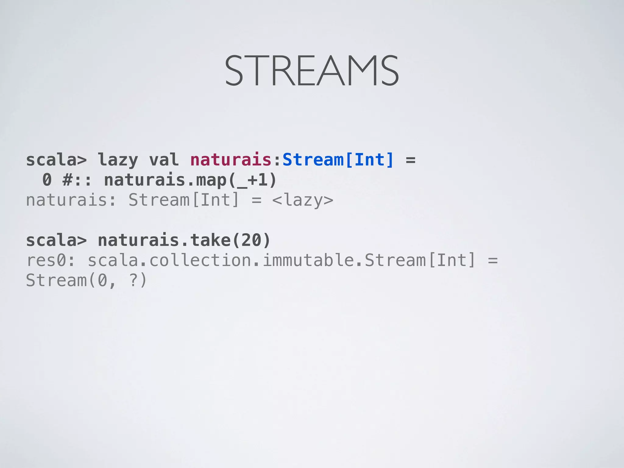 STREAMS
scala> lazy val naturais:Stream[Int] =
  0 #:: naturais.map(_+1)
naturais: Stream[Int] = <lazy>

scala> naturais.take(20)
res0: scala.collection.immutable.Stream[Int] =
Stream(0, ?)
 