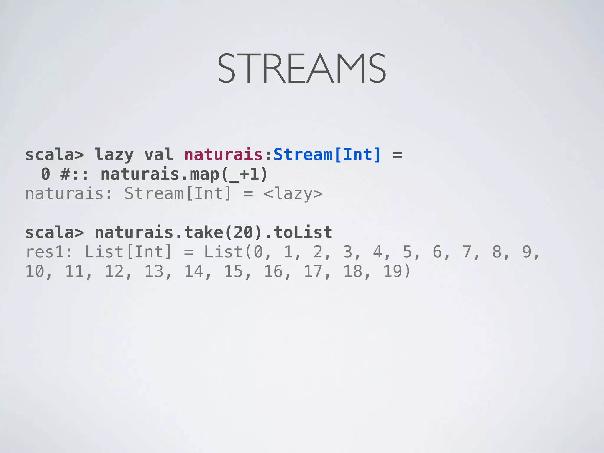 STREAMS
scala> lazy val naturais:Stream[Int] =
  0 #:: naturais.map(_+1)
naturais: Stream[Int] = <lazy>

scala> naturais.take(20).toList
res1: List[Int] = List(0, 1, 2, 3, 4, 5, 6, 7, 8, 9,
10, 11, 12, 13, 14, 15, 16, 17, 18, 19)
 