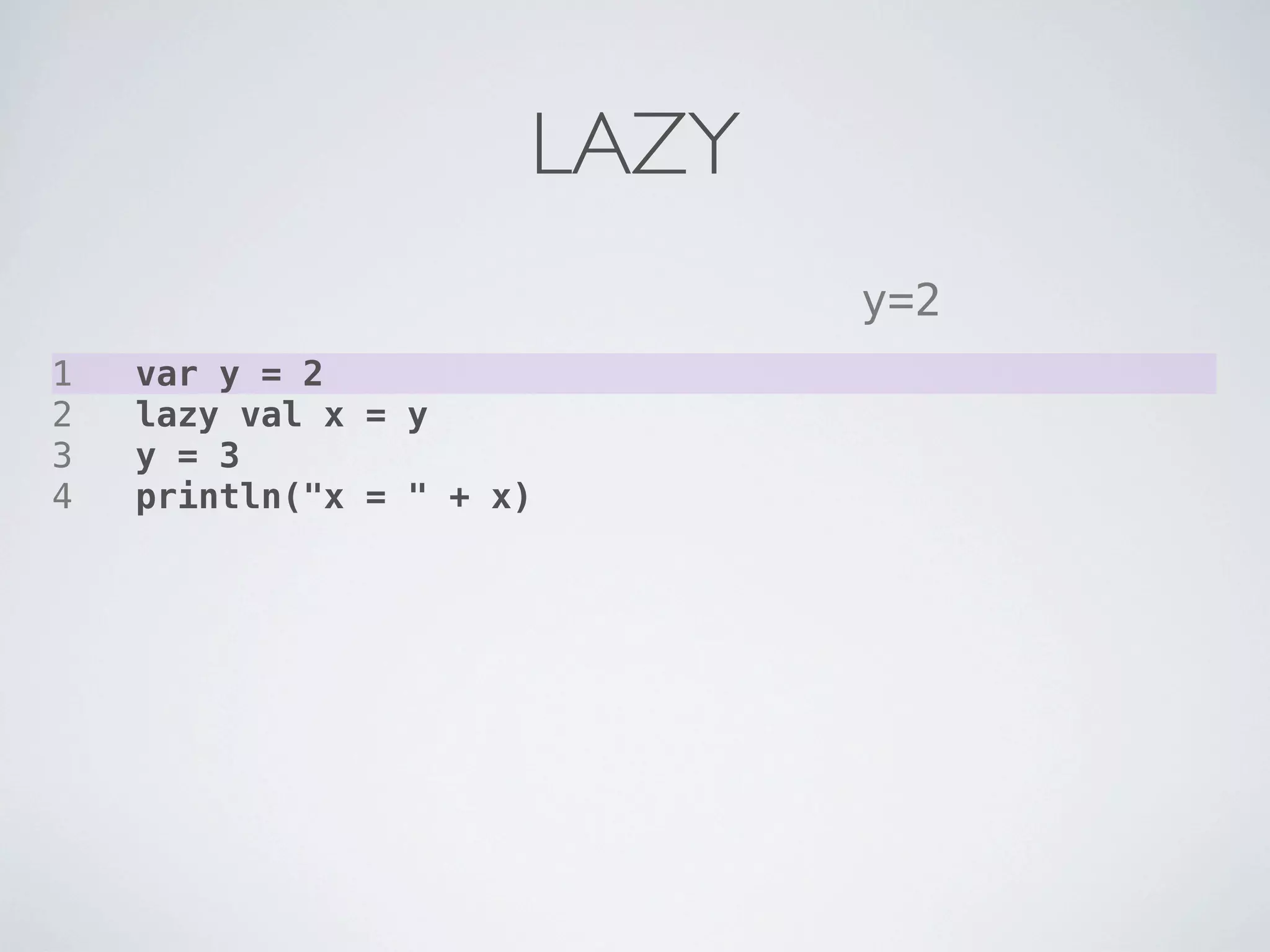 LAZY
                             y=2
1   var y = 2
2   lazy val x = y
3   y = 3
4   println("x = " + x)
 