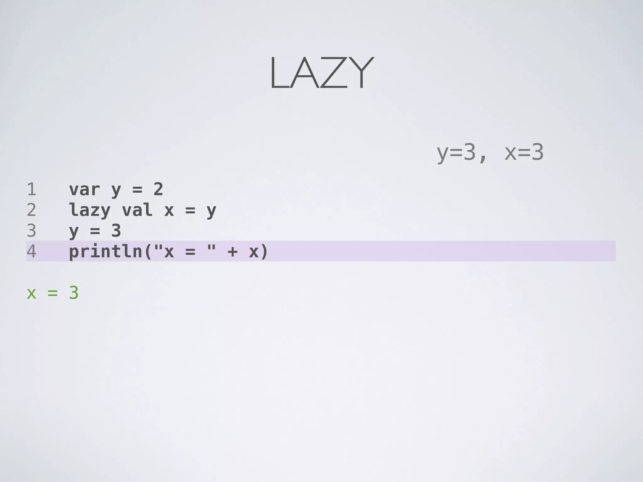 LAZY
                             y=3, x=3
1   var y = 2
2   lazy val x = y
3   y = 3
4   println("x = " + x)

x = 3
 