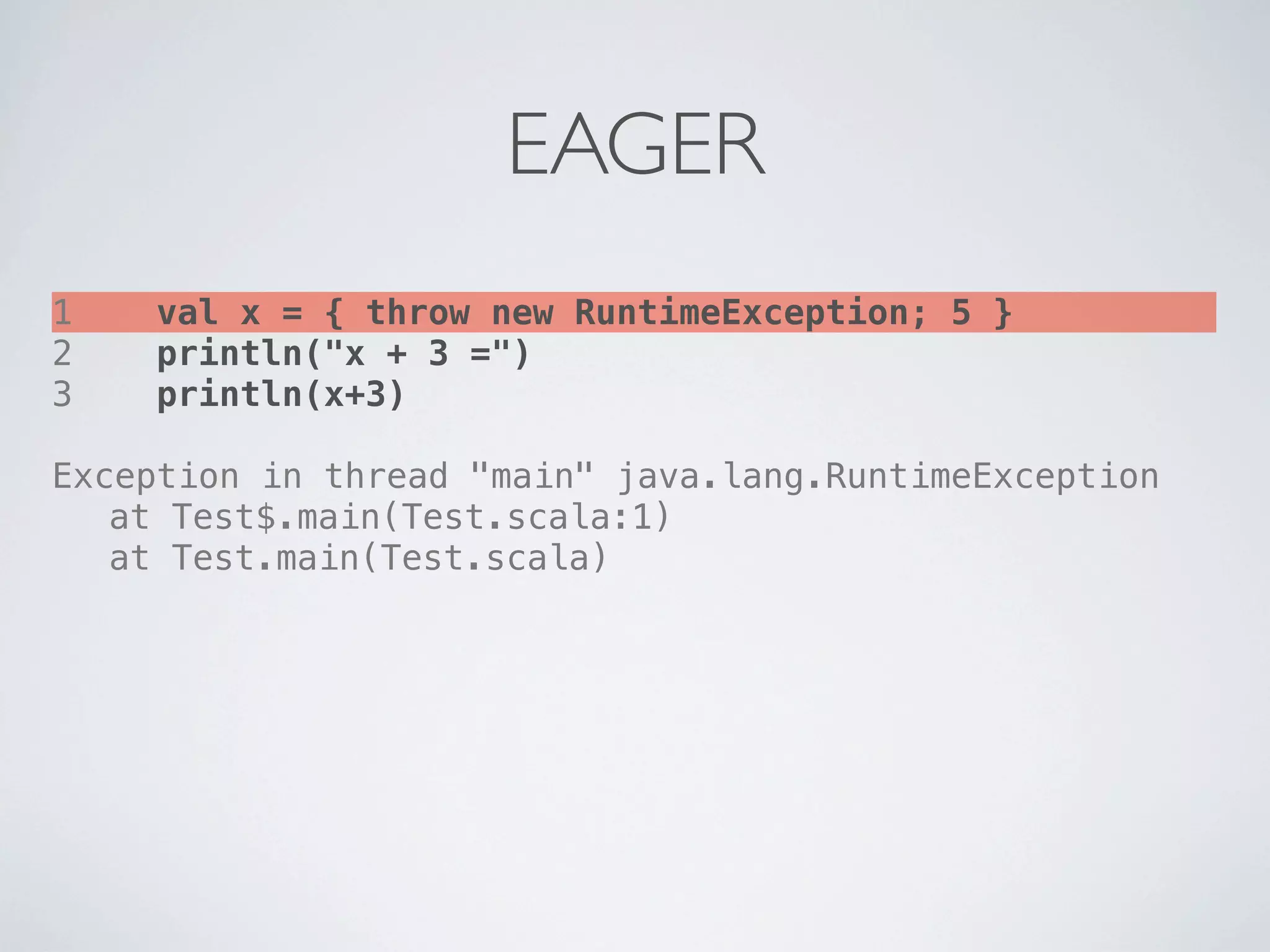 EAGER
1   val x = { throw new RuntimeException; 5 }
2   println("x + 3 =")
3   println(x+3)

Exception in thread "main" java.lang.RuntimeException
! at Test$.main(Test.scala:1)
! at Test.main(Test.scala)
 