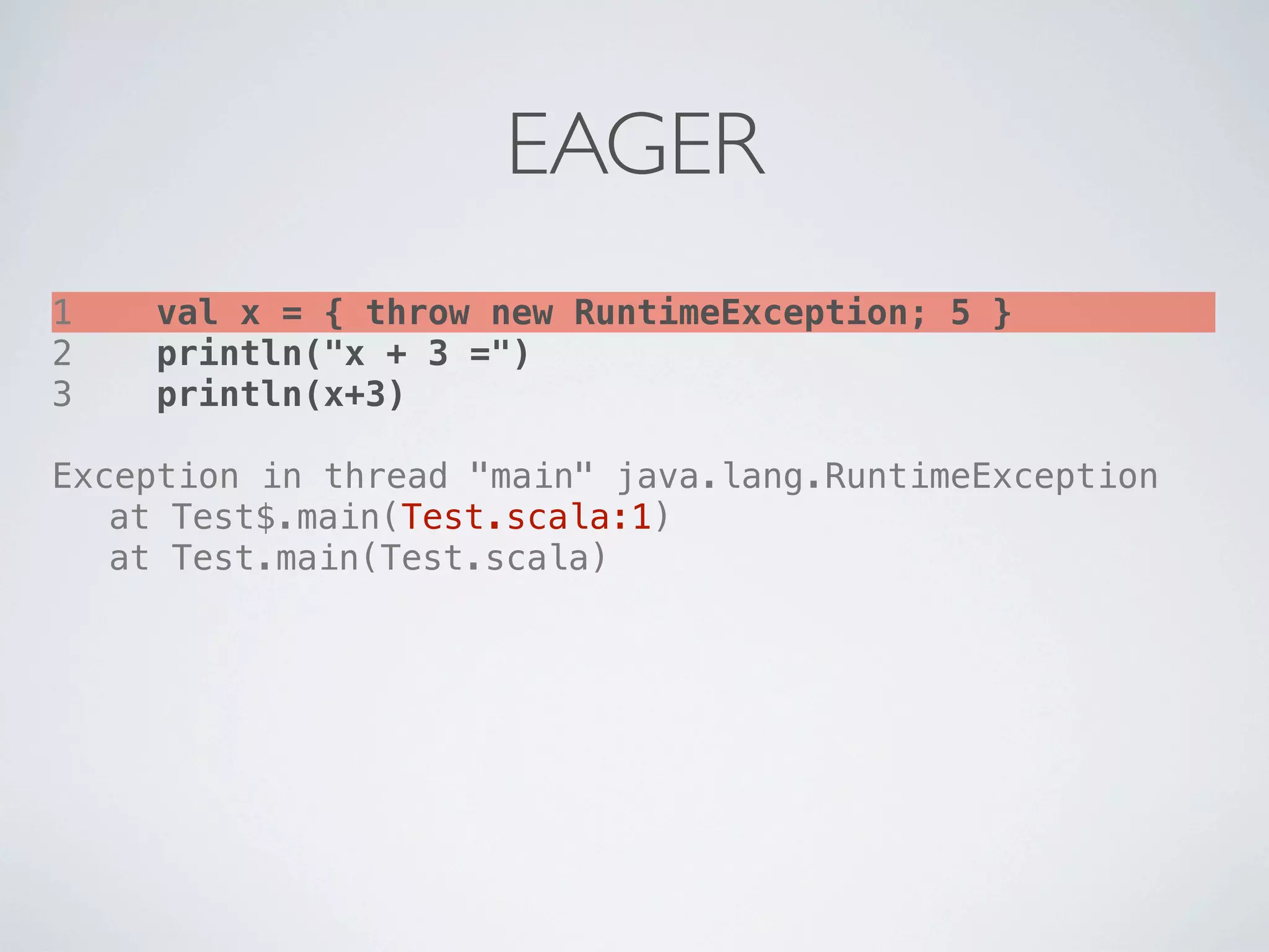 EAGER
1   val x = { throw new RuntimeException; 5 }
2   println("x + 3 =")
3   println(x+3)

Exception in thread "main" java.lang.RuntimeException
! at Test$.main(Test.scala:1)
! at Test.main(Test.scala)
 