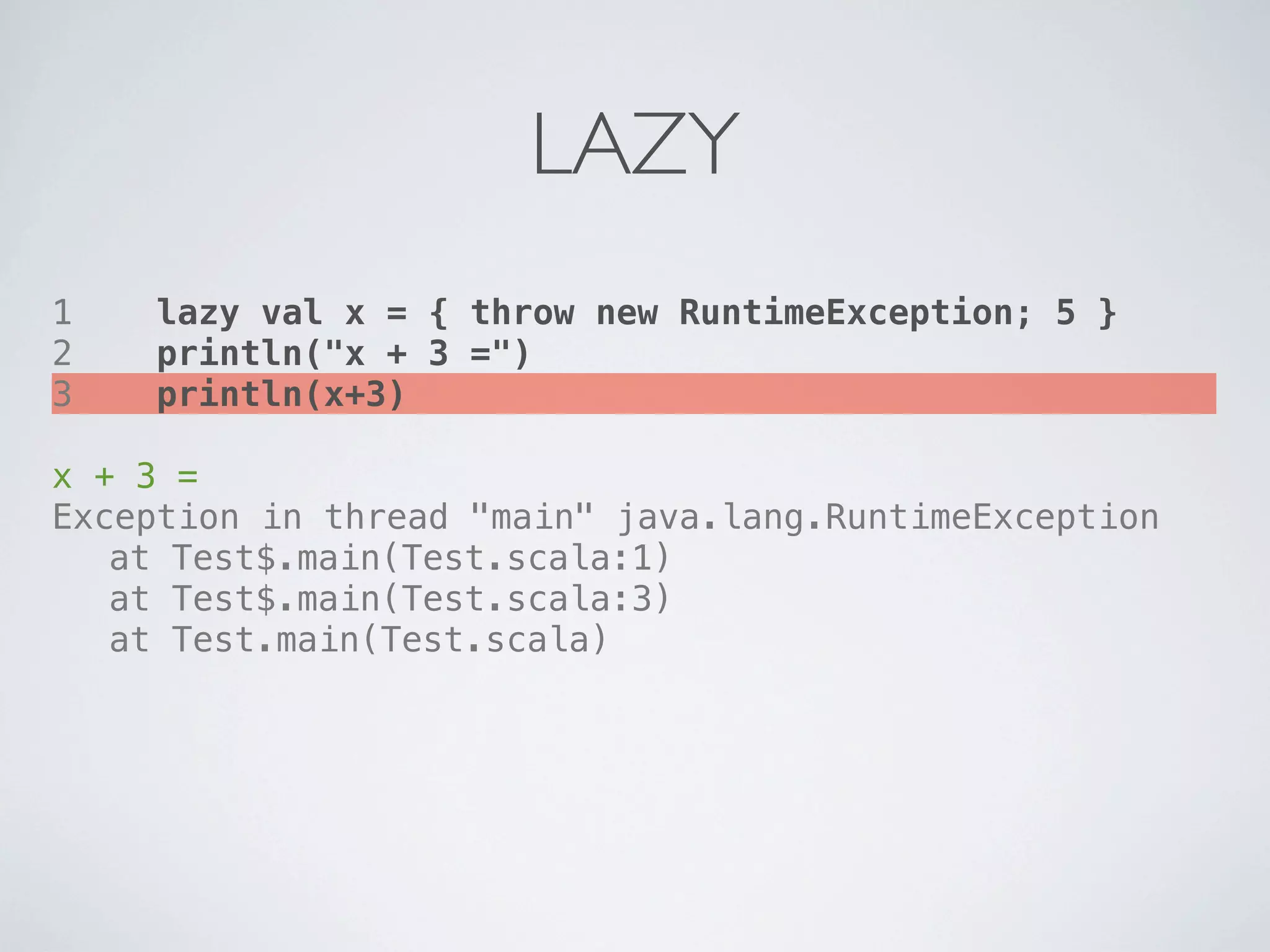 LAZY
1   lazy val x = { throw new RuntimeException; 5 }
2   println("x + 3 =")
3   println(x+3)

x + 3 =
Exception in thread "main" java.lang.RuntimeException
! at Test$.main(Test.scala:1)
! at Test$.main(Test.scala:3)
! at Test.main(Test.scala)
 