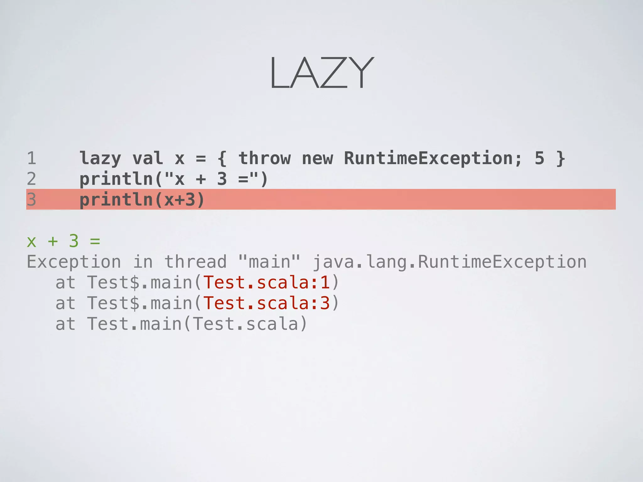 LAZY
1   lazy val x = { throw new RuntimeException; 5 }
2   println("x + 3 =")
3   println(x+3)

x + 3 =
Exception in thread "main" java.lang.RuntimeException
! at Test$.main(Test.scala:1)
! at Test$.main(Test.scala:3)
! at Test.main(Test.scala)
 