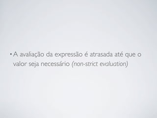 •Aavaliação da expressão é atrasada até que o
valor seja necessário (non-strict evaluation)
 