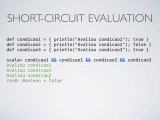 SHORT-CIRCUIT EVALUATION
def condicao1 = { println("Avaliou condicao1"); true }
def condicao2 = { println("Avaliou condicao2"); false }
def condicao3 = { println("Avaliou condicao3"); true }

scala> condicao1 && condicao1 && condicao2 && condicao3
Avaliou condicao1
Avaliou condicao1
Avaliou condicao2
res0: Boolean = false
 
