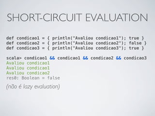 SHORT-CIRCUIT EVALUATION
def condicao1 = { println("Avaliou condicao1"); true }
def condicao2 = { println("Avaliou condicao2"); false }
def condicao3 = { println("Avaliou condicao3"); true }

scala> condicao1 && condicao1 && condicao2 && condicao3
Avaliou condicao1
Avaliou condicao1
Avaliou condicao2
res0: Boolean = false

(não é lazy evaluation)
 
