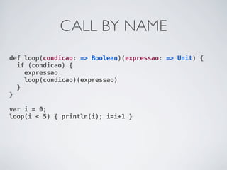 CALL BY NAME
def loop(condicao: => Boolean)(expressao: => Unit) {
  if (condicao) {
    expressao
    loop(condicao)(expressao)
  }
}

var i = 0;
loop(i < 5) { println(i); i=i+1 }
 