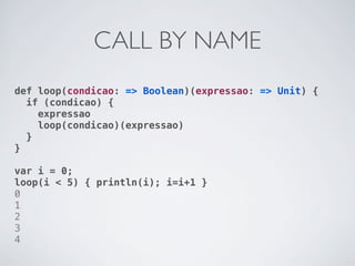 CALL BY NAME
def loop(condicao: => Boolean)(expressao: => Unit) {
  if (condicao) {
    expressao
    loop(condicao)(expressao)
  }
}

var i = 0;
loop(i < 5) { println(i); i=i+1 }
0
1
2
3
4
 