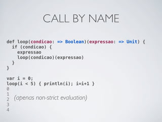 CALL BY NAME
def loop(condicao: => Boolean)(expressao: => Unit) {
  if (condicao) {
    expressao
    loop(condicao)(expressao)
  }
}

var i = 0;
loop(i < 5) { println(i); i=i+1 }
0
1
2 (apenas non-strict evaluation)
3
4
 