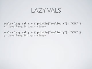 LAZY VALS
scala> lazy val x = { println("avaliou x"); "XXX" }
x: java.lang.String = <lazy>

scala> lazy val y = { println("avaliou y"); "YYY" }
y: java.lang.String = <lazy>
 