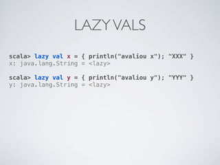 LAZY VALS
scala> lazy val x = { println("avaliou x"); "XXX" }
x: java.lang.String = <lazy>

scala> lazy val y = { println("avaliou y"); "YYY" }
y: java.lang.String = <lazy>
 