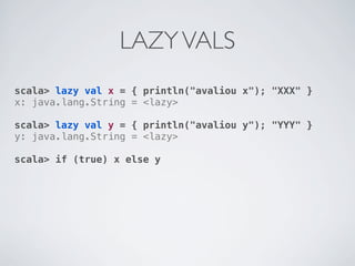 LAZY VALS
scala> lazy val x = { println("avaliou x"); "XXX" }
x: java.lang.String = <lazy>

scala> lazy val y = { println("avaliou y"); "YYY" }
y: java.lang.String = <lazy>

scala> if (true) x else y
 