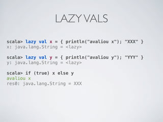 LAZY VALS
scala> lazy val x = { println("avaliou x"); "XXX" }
x: java.lang.String = <lazy>

scala> lazy val y = { println("avaliou y"); "YYY" }
y: java.lang.String = <lazy>

scala> if (true) x else y
avaliou x
res0: java.lang.String = XXX
 