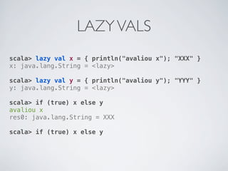 LAZY VALS
scala> lazy val x = { println("avaliou x"); "XXX" }
x: java.lang.String = <lazy>

scala> lazy val y = { println("avaliou y"); "YYY" }
y: java.lang.String = <lazy>

scala> if (true) x else y
avaliou x
res0: java.lang.String = XXX

scala> if (true) x else y
 