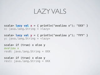 LAZY VALS
scala> lazy val x = { println("avaliou x"); "XXX" }
x: java.lang.String = <lazy>

scala> lazy val y = { println("avaliou y"); "YYY" }
y: java.lang.String = <lazy>

scala> if (true) x else y
avaliou x
res0: java.lang.String = XXX

scala> if (true) x else y
res1: java.lang.String = XXX
 